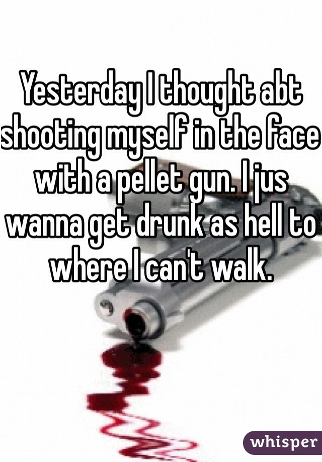 Yesterday I thought abt shooting myself in the face with a pellet gun. I jus wanna get drunk as hell to where I can't walk.