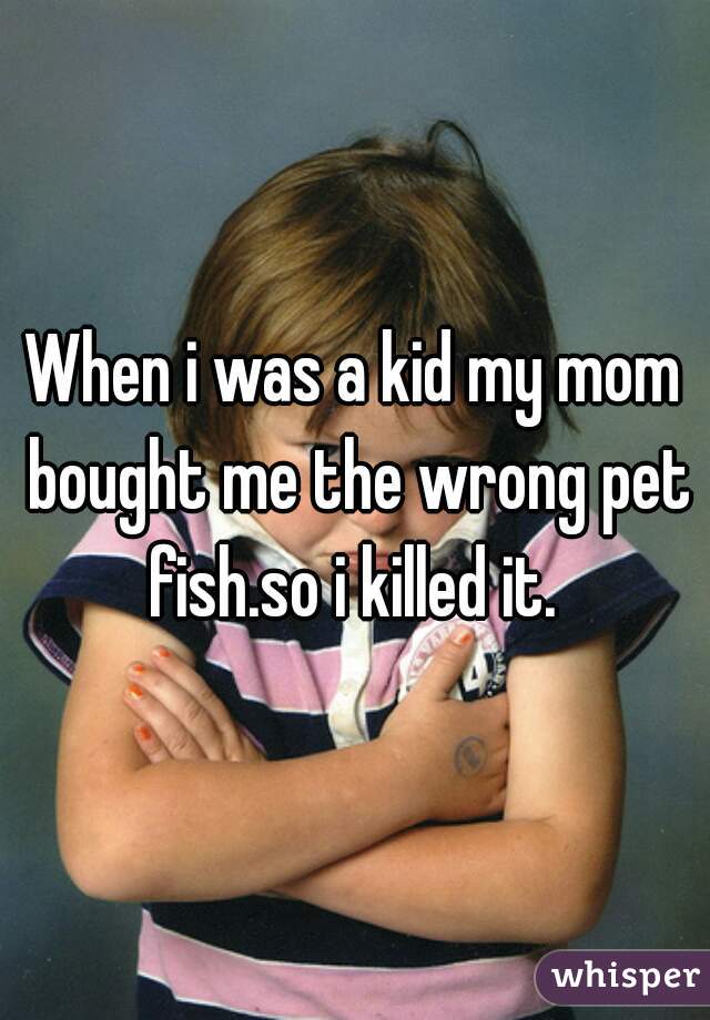 When i was a kid my mom bought me the wrong pet fish.so i killed it. 