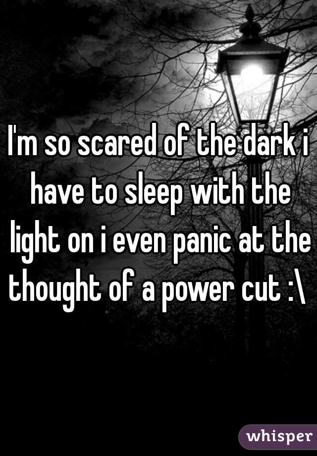 I'm so scared of the dark i have to sleep with the light on i even panic at the thought of a power cut :\ 