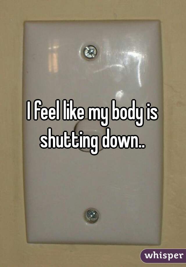 I feel like my body is shutting down.. 