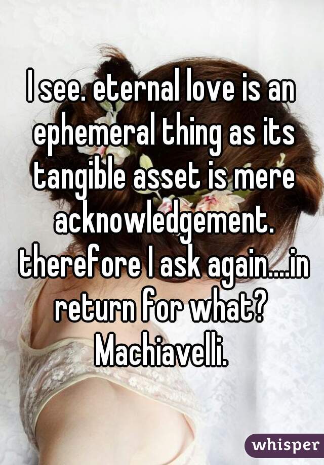 I see. eternal love is an ephemeral thing as its tangible asset is mere acknowledgement. therefore I ask again....in return for what?  Machiavelli. 