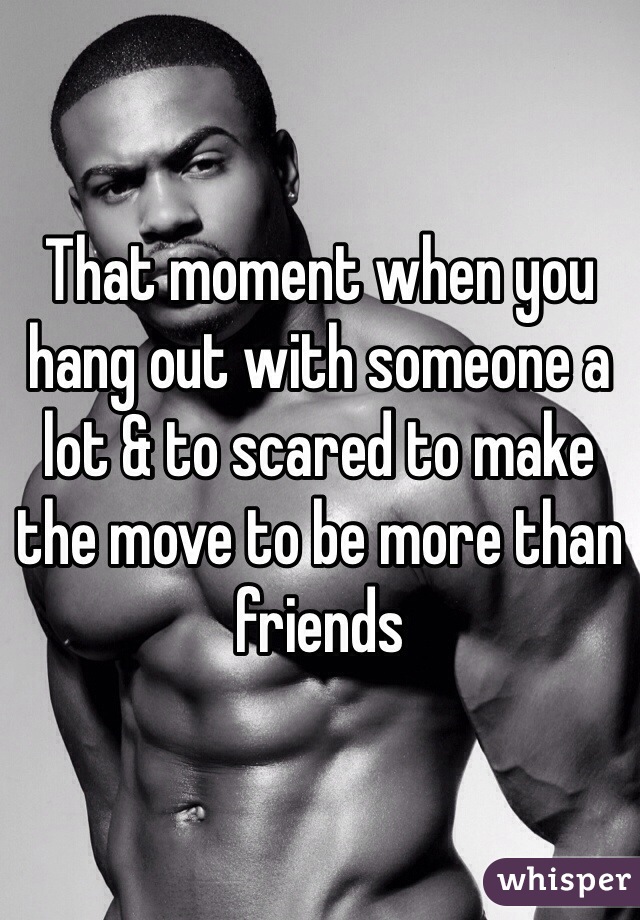 That moment when you hang out with someone a lot & to scared to make the move to be more than friends 