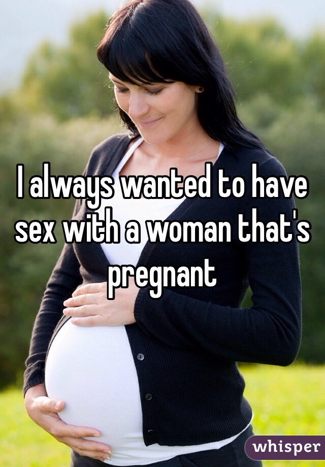 I always wanted to have sex with a woman that's pregnant 