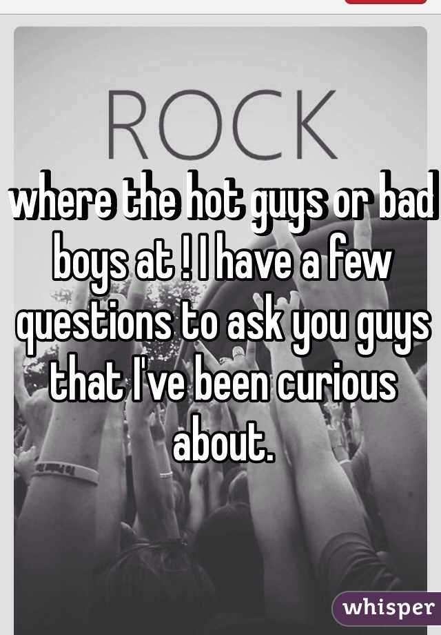 where the hot guys or bad boys at ! I have a few questions to ask you guys that I've been curious about. 