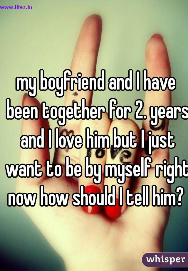my boyfriend and I have been together for 2. years and I love him but I just want to be by myself right now how should I tell him? 