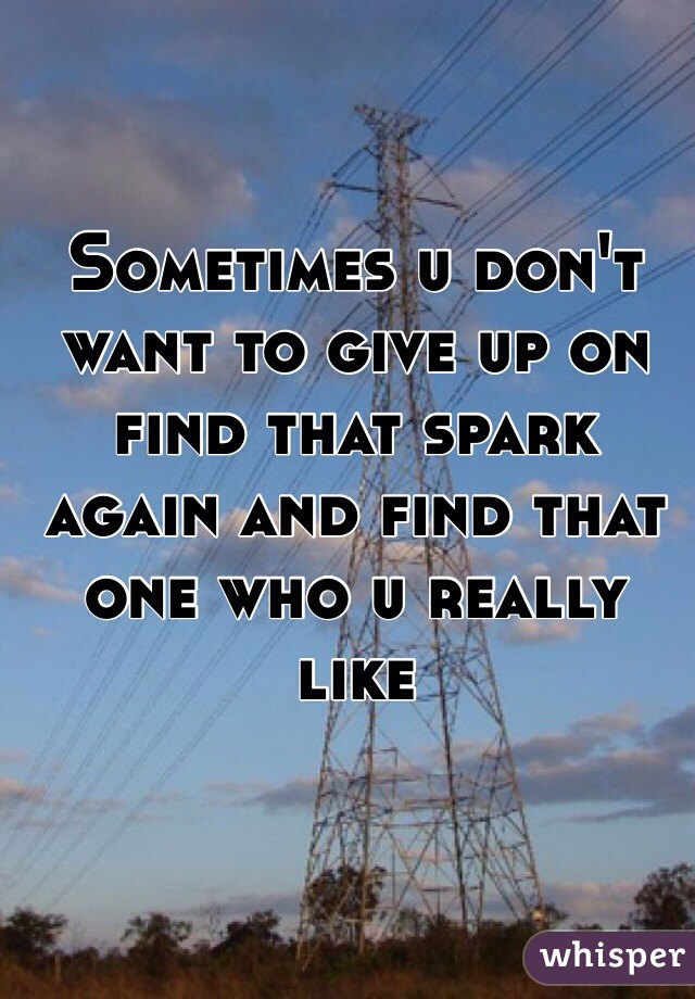 Sometimes u don't want to give up on find that spark again and find that one who u really like 