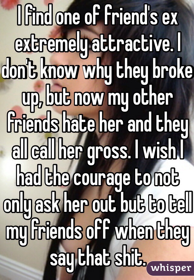I find one of friend's ex extremely attractive. I don't know why they broke up, but now my other friends hate her and they all call her gross. I wish I had the courage to not only ask her out but to tell my friends off when they say that shit.