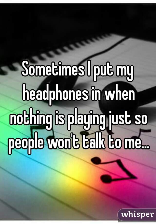 Sometimes I put my headphones in when nothing is playing just so people won't talk to me...