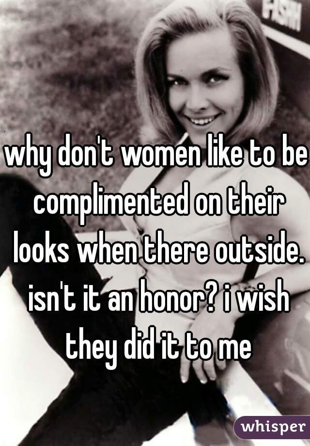 why don't women like to be complimented on their looks when there outside. isn't it an honor? i wish they did it to me
