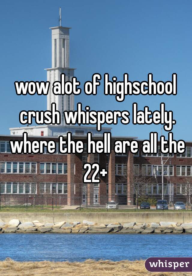 wow alot of highschool crush whispers lately. where the hell are all the 22+ 