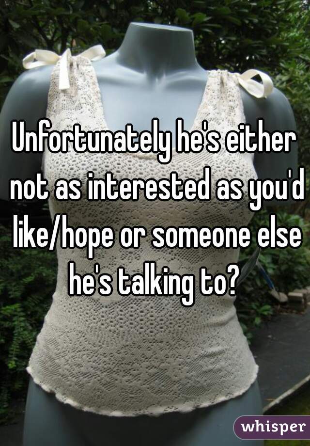 Unfortunately he's either not as interested as you'd like/hope or someone else he's talking to? 