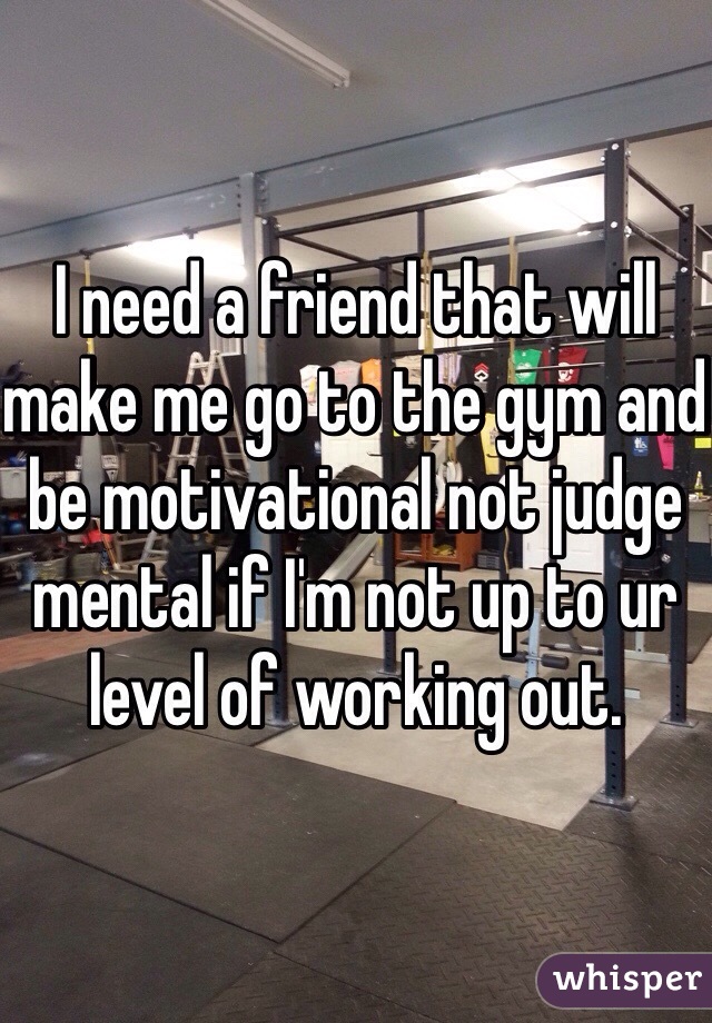 I need a friend that will make me go to the gym and be motivational not judge mental if I'm not up to ur level of working out. 