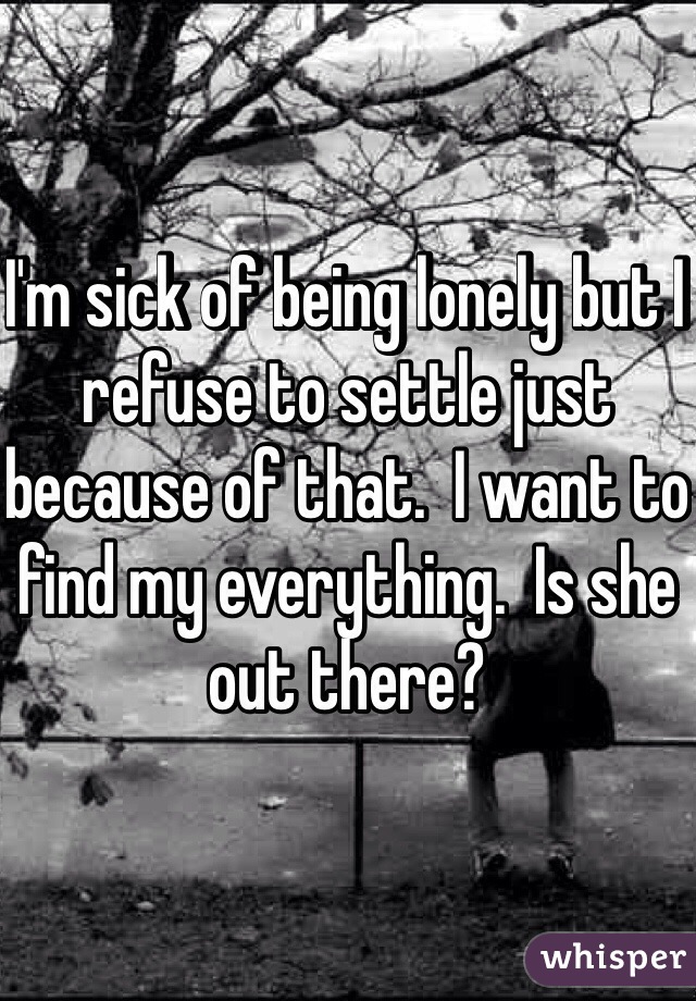 I'm sick of being lonely but I refuse to settle just because of that.  I want to find my everything.  Is she out there?