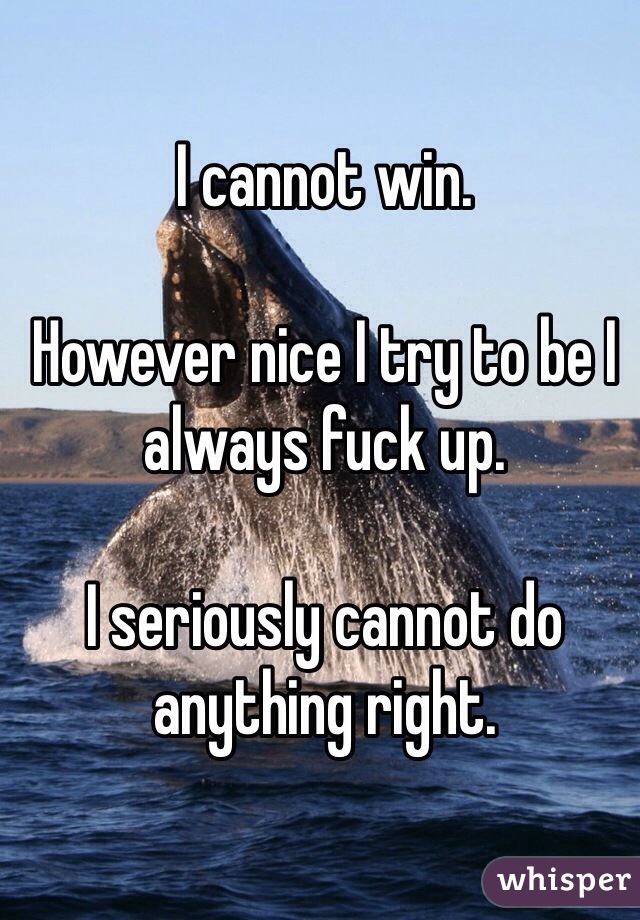 I cannot win.

However nice I try to be I always fuck up.

I seriously cannot do anything right. 