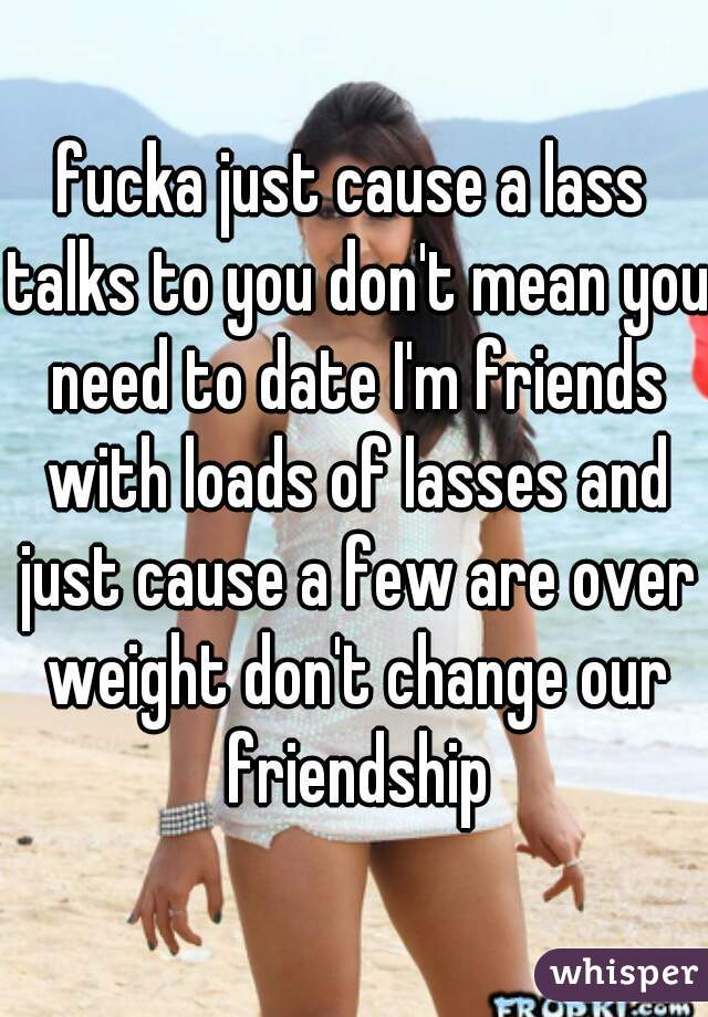 fucka just cause a lass talks to you don't mean you need to date I'm friends with loads of lasses and just cause a few are over weight don't change our friendship