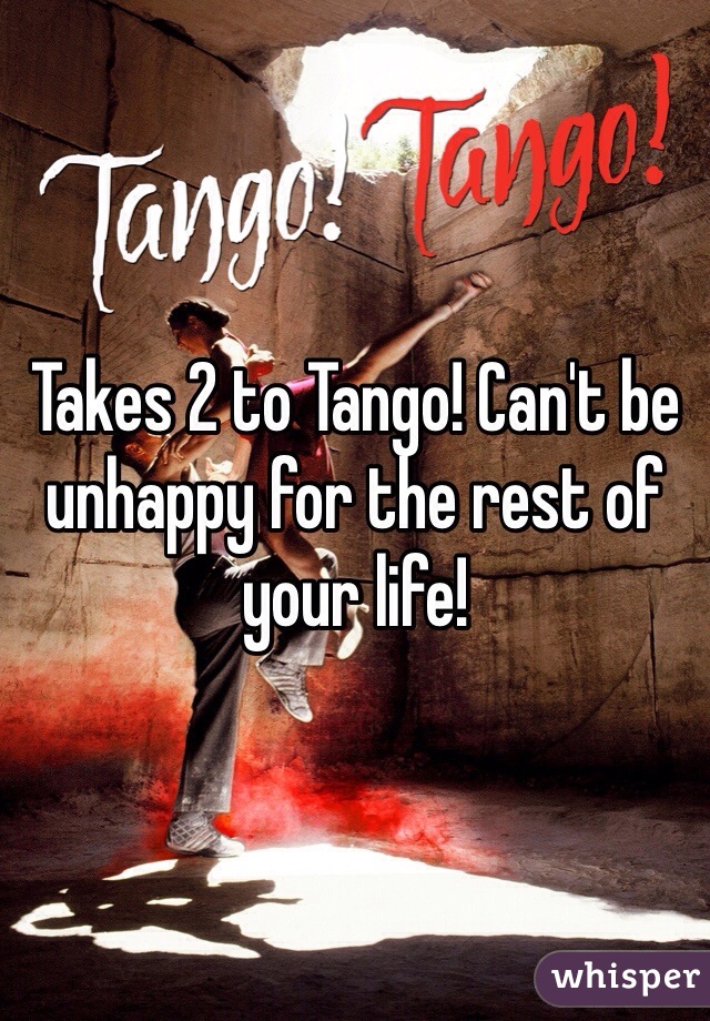 Takes 2 to Tango! Can't be unhappy for the rest of your life!