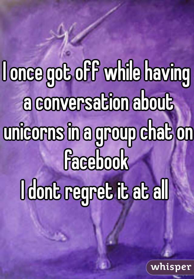 I once got off while having a conversation about unicorns in a group chat on facebook 

I dont regret it at all 