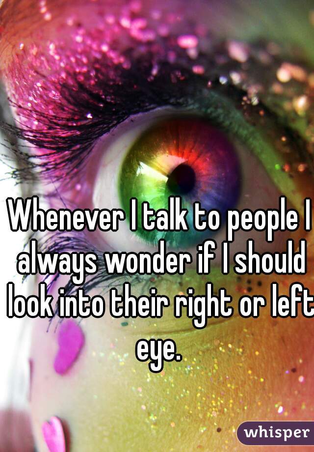 Whenever I talk to people I always wonder if I should look into their right or left eye. 
