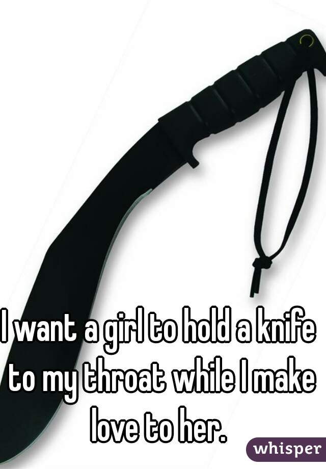 I want a girl to hold a knife to my throat while I make love to her. 