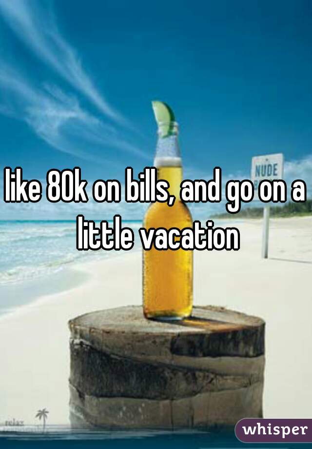 like 80k on bills, and go on a little vacation