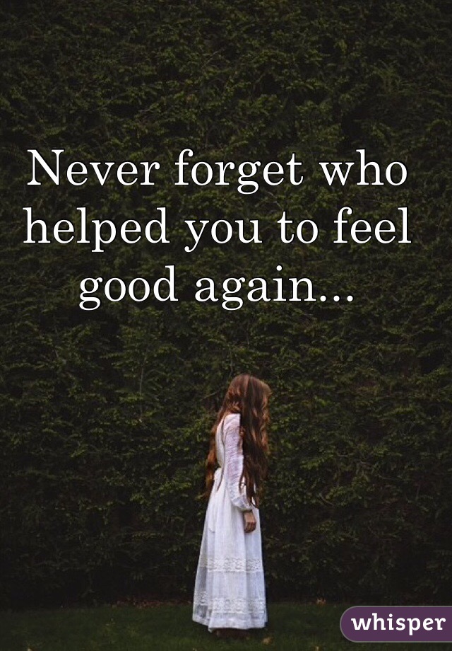 Never forget who helped you to feel good again...