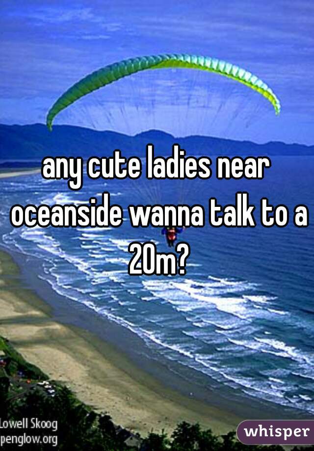 any cute ladies near oceanside wanna talk to a 20m?