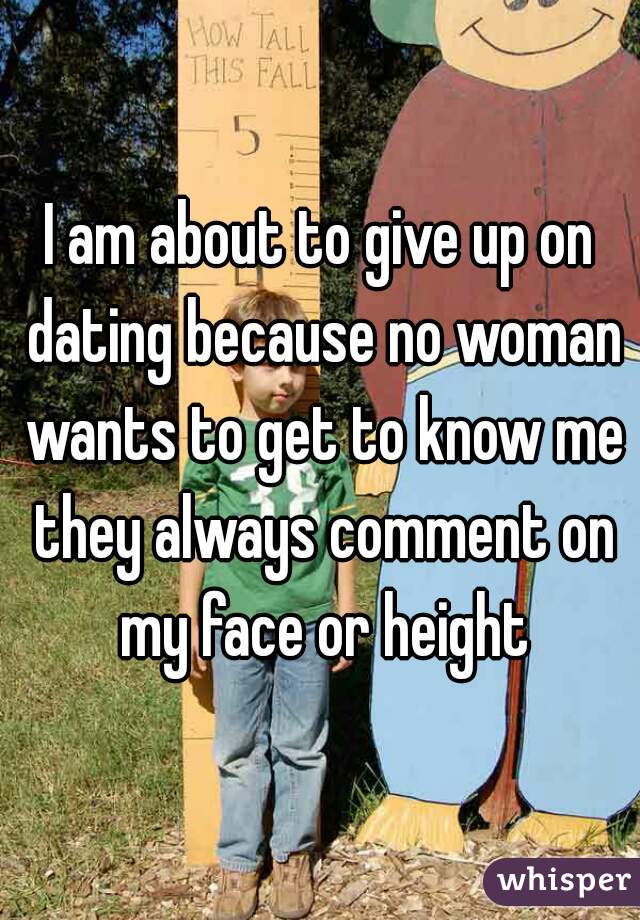 I am about to give up on dating because no woman wants to get to know me they always comment on my face or height
