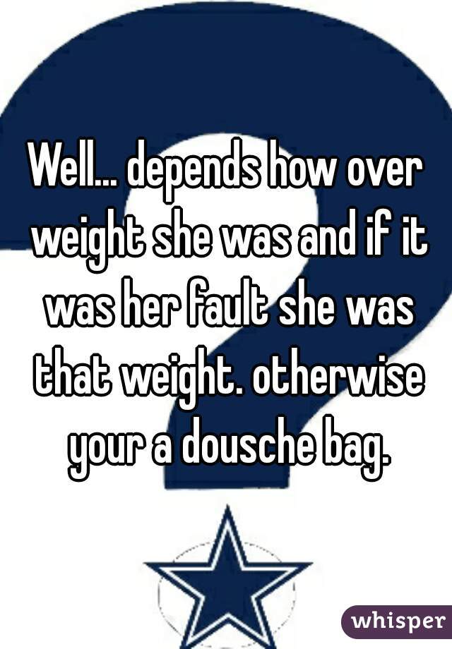 Well... depends how over weight she was and if it was her fault she was that weight. otherwise your a dousche bag.