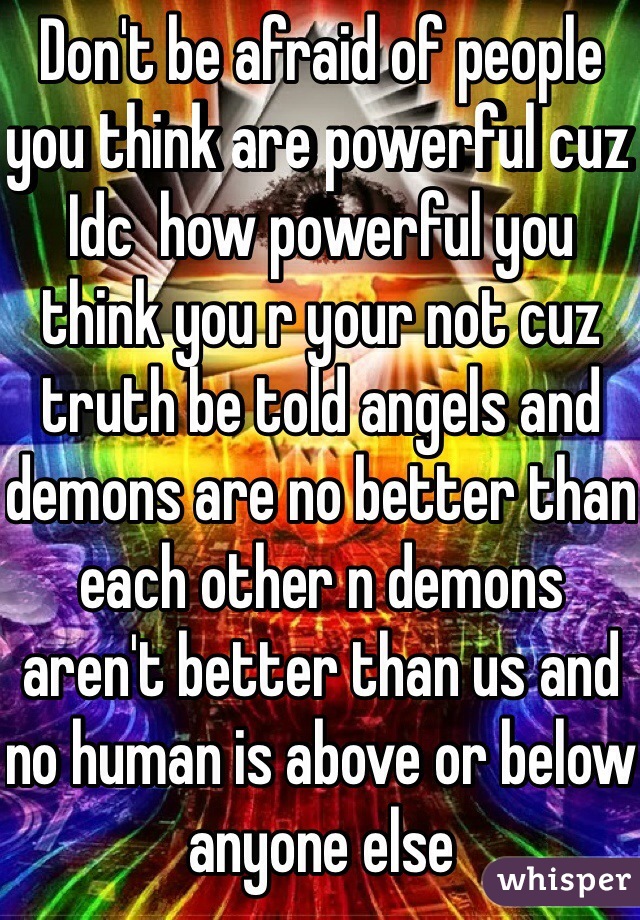 Don't be afraid of people you think are powerful cuz Idc  how powerful you think you r your not cuz truth be told angels and demons are no better than each other n demons aren't better than us and no human is above or below anyone else 