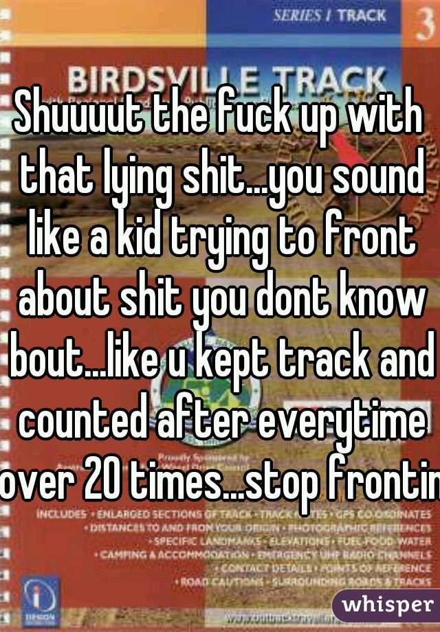 Shuuuut the fuck up with that lying shit...you sound like a kid trying to front about shit you dont know bout...like u kept track and counted after everytime over 20 times...stop fronting