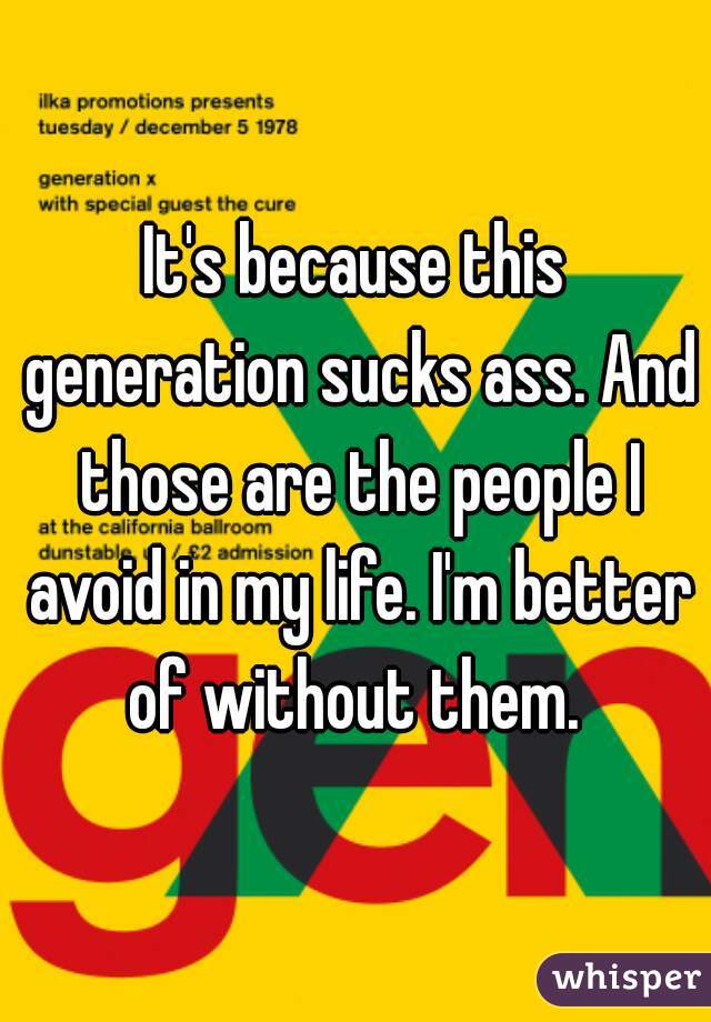It's because this generation sucks ass. And those are the people I avoid in my life. I'm better of without them. 