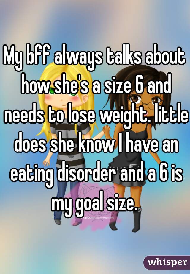 My bff always talks about how she's a size 6 and needs to lose weight. little does she know I have an eating disorder and a 6 is my goal size. 
