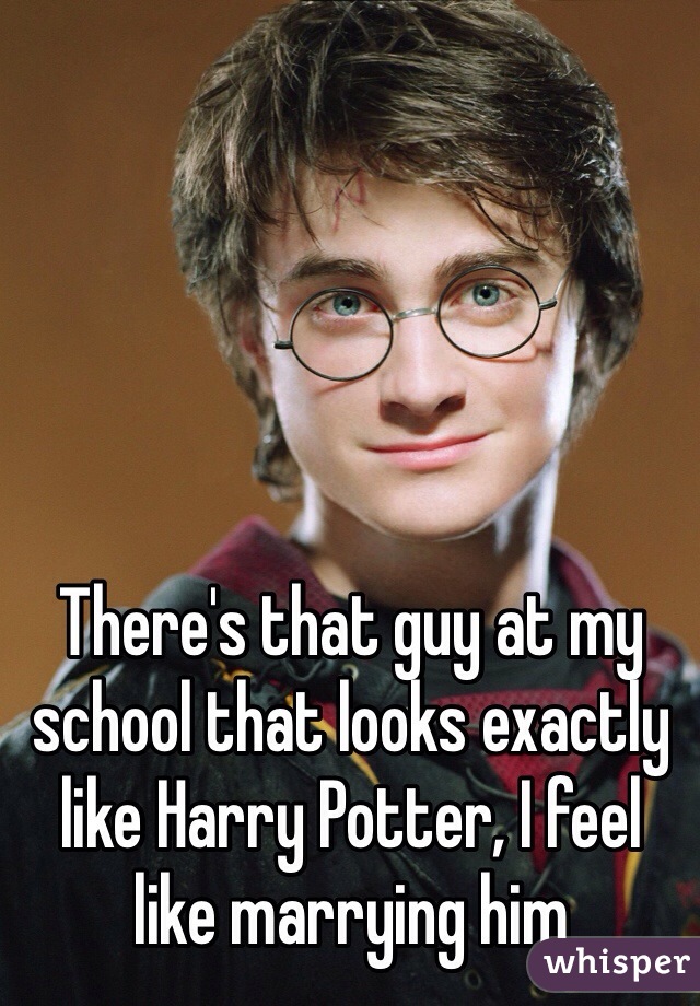There's that guy at my school that looks exactly like Harry Potter, I feel like marrying him