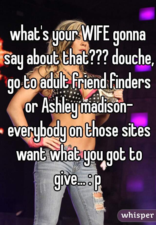 what's your WIFE gonna say about that??? douche, go to adult friend finders or Ashley madison- everybody on those sites want what you got to give... : p 