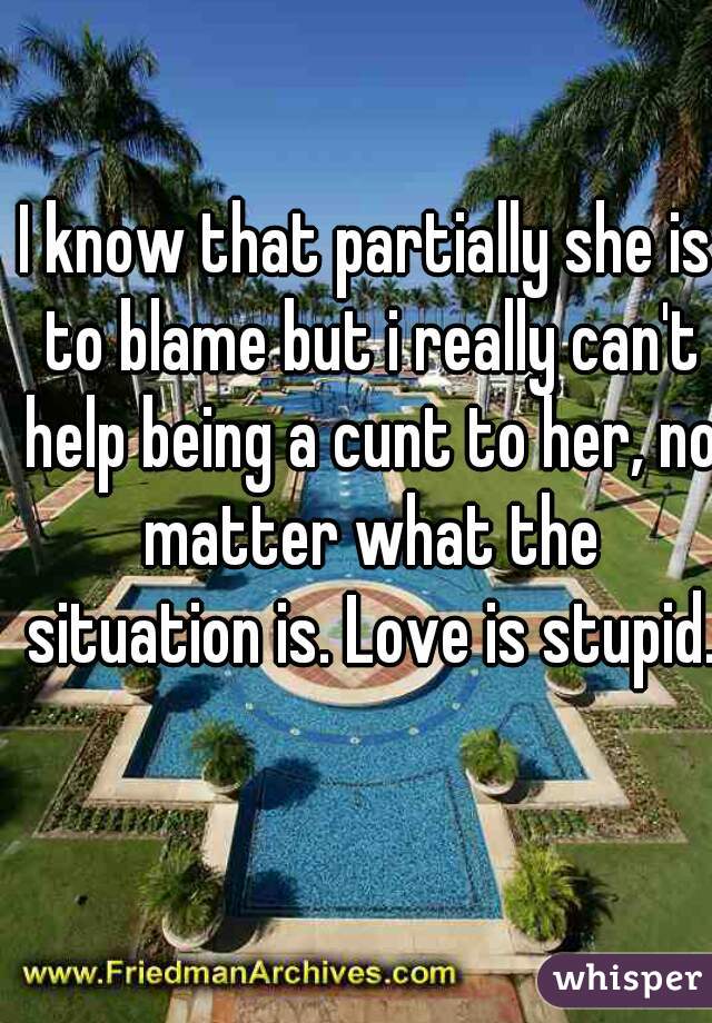 I know that partially she is to blame but i really can't help being a cunt to her, no matter what the situation is. Love is stupid.