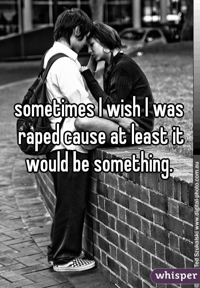 sometimes I wish I was raped cause at least it would be something. 