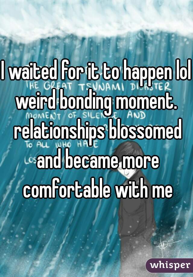 I waited for it to happen lol weird bonding moment.  relationships blossomed and became more comfortable with me