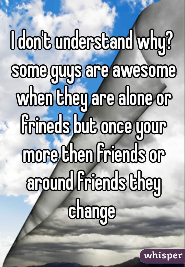 I don't understand why? some guys are awesome when they are alone or frineds but once your more then friends or around friends they change 