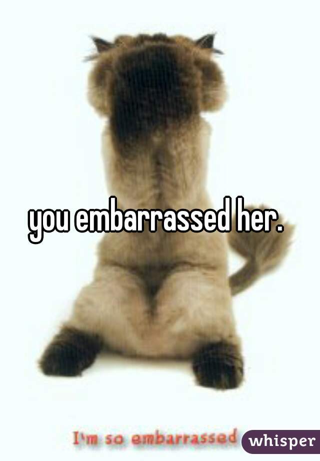 you embarrassed her. 