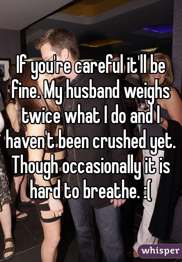 If you're careful it'll be fine. My husband weighs twice what I do and I haven't been crushed yet. Though occasionally it is hard to breathe. :(
