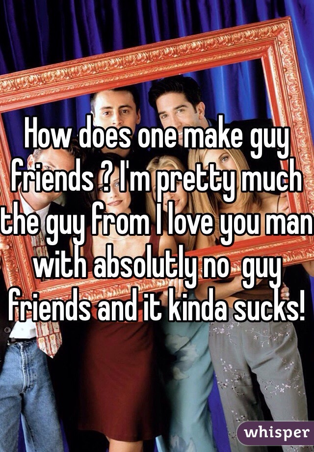 How does one make guy friends ? I'm pretty much the guy from I love you man with absolutly no  guy friends and it kinda sucks! 