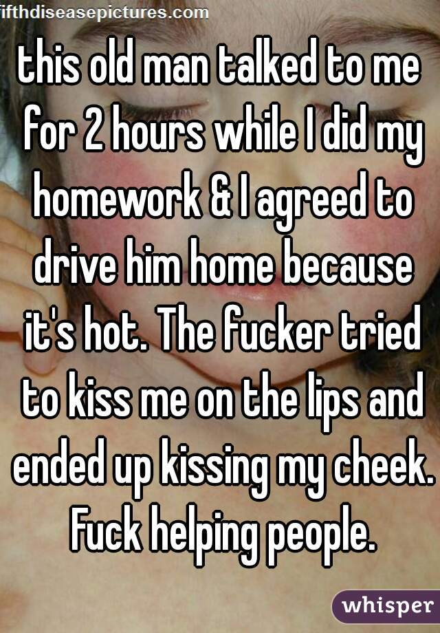 this old man talked to me for 2 hours while I did my homework & I agreed to drive him home because it's hot. The fucker tried to kiss me on the lips and ended up kissing my cheek. Fuck helping people.