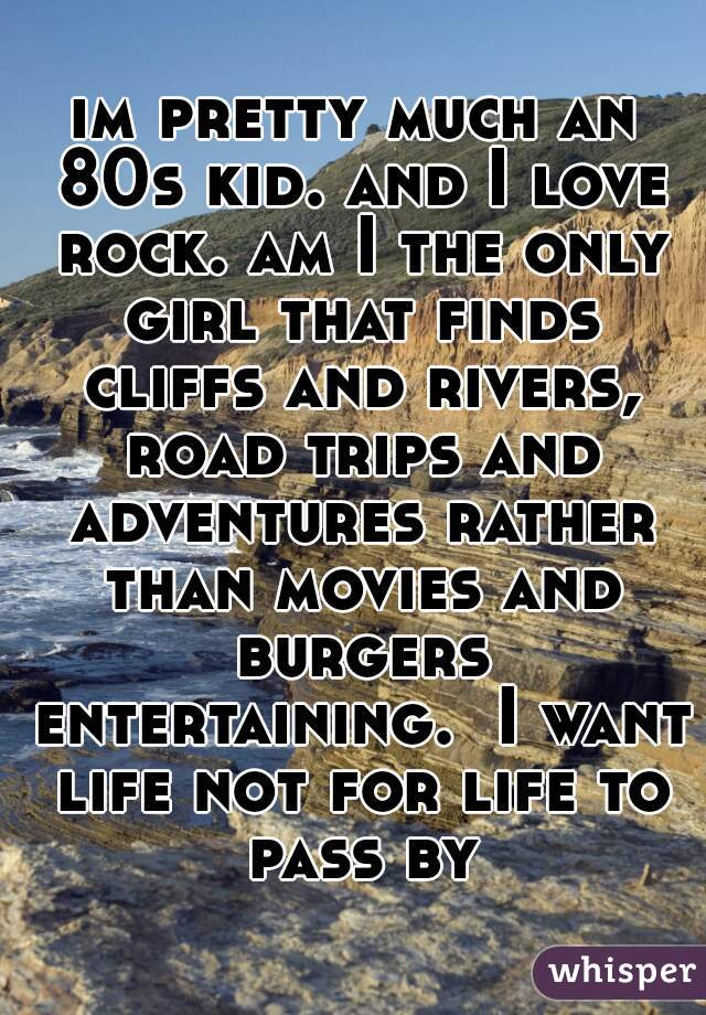 im pretty much an 80s kid. and I love rock. am I the only girl that finds cliffs and rivers, road trips and adventures rather than movies and burgers entertaining.  I want life not for life to pass by