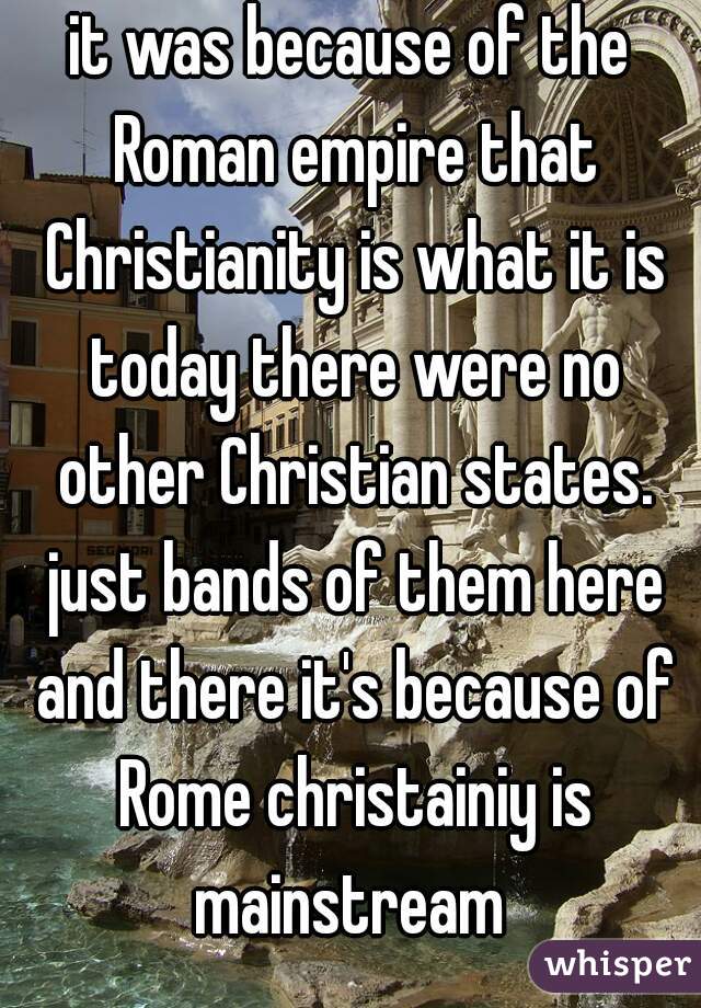 it was because of the Roman empire that Christianity is what it is today there were no other Christian states. just bands of them here and there it's because of Rome christainiy is mainstream 