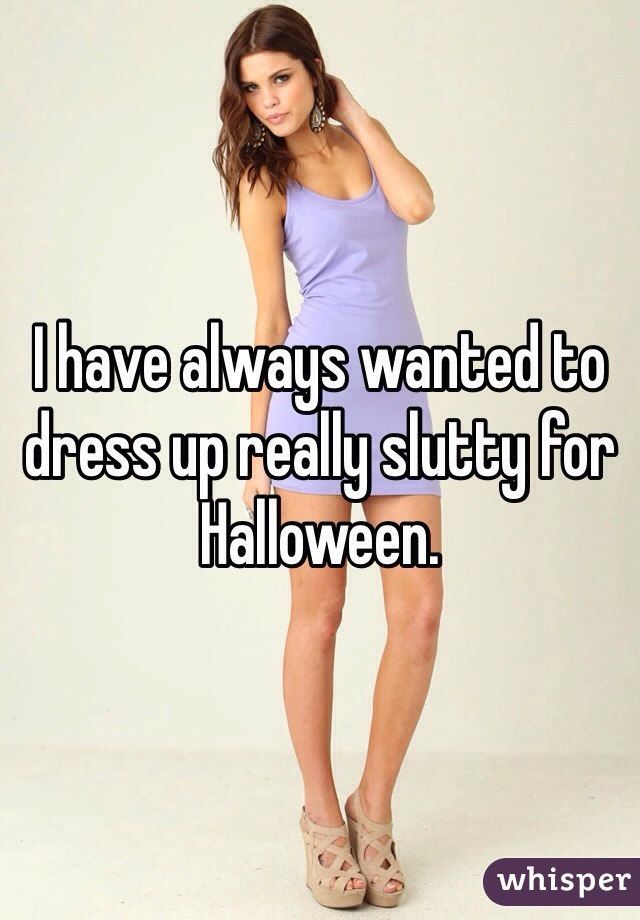 I have always wanted to dress up really slutty for Halloween. 