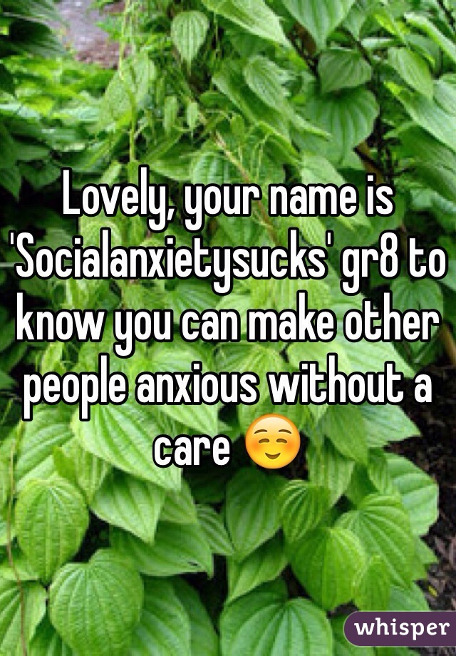 Lovely, your name is 'Socialanxietysucks' gr8 to know you can make other people anxious without a care ☺️