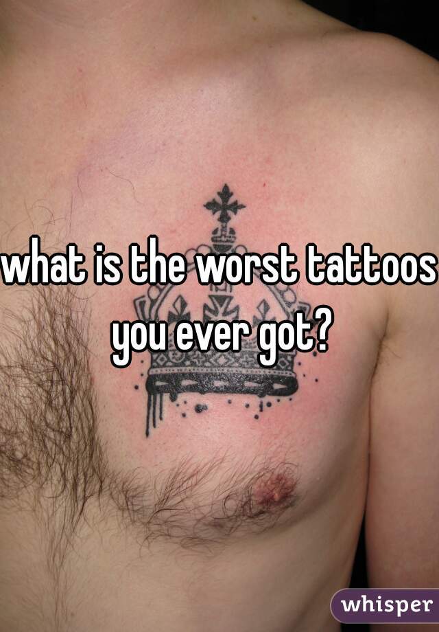 what is the worst tattoos you ever got?
