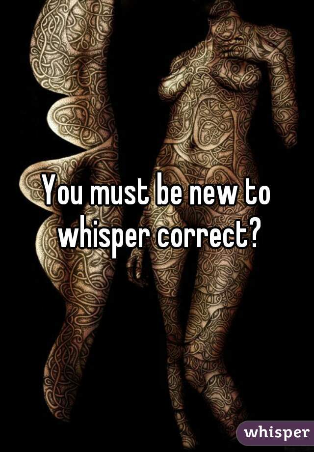 You must be new to whisper correct?