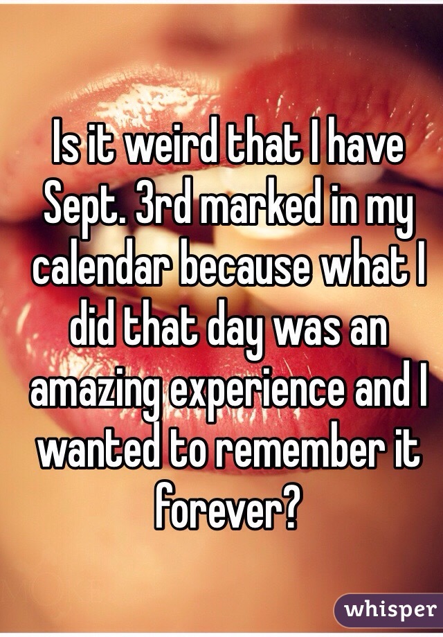 Is it weird that I have Sept. 3rd marked in my calendar because what I did that day was an amazing experience and I wanted to remember it forever? 