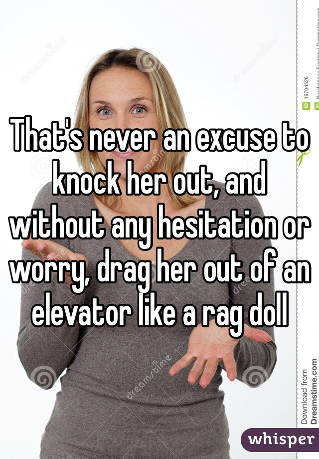 That's never an excuse to knock her out, and without any hesitation or worry, drag her out of an elevator like a rag doll